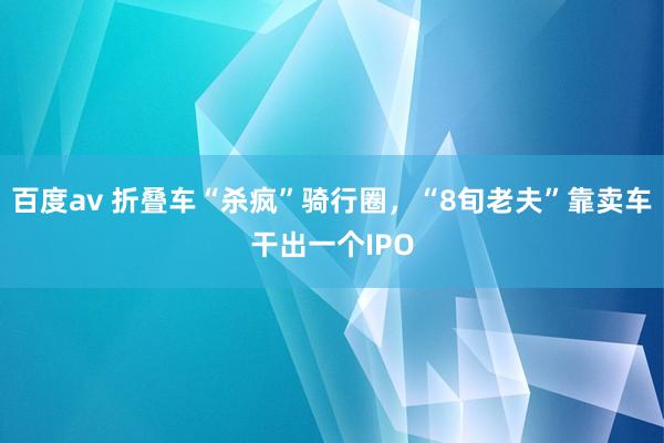 百度av 折叠车“杀疯”骑行圈，“8旬老夫”靠卖车干出一个IPO