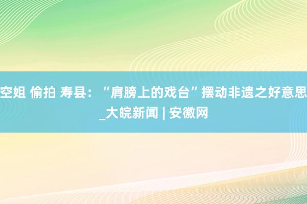 空姐 偷拍 寿县：“肩膀上的戏台”摆动非遗之好意思_大皖新闻 | 安徽网