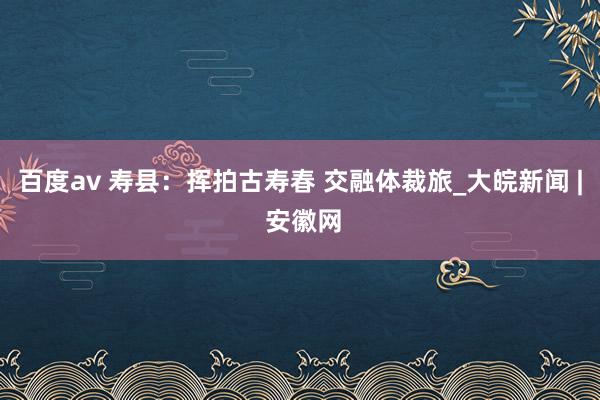 百度av 寿县：挥拍古寿春 交融体裁旅_大皖新闻 | 安徽网
