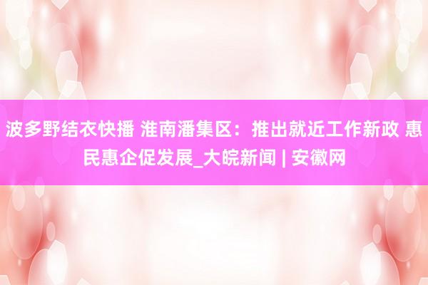 波多野结衣快播 淮南潘集区：推出就近工作新政 惠民惠企促发展_大皖新闻 | 安徽网