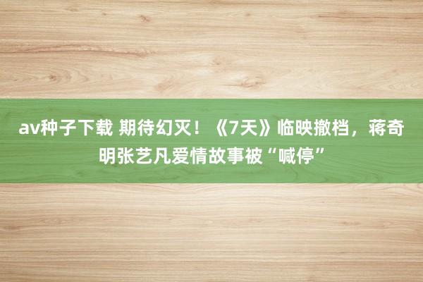 av种子下载 期待幻灭！《7天》临映撤档，蒋奇明张艺凡爱情故事被“喊停”