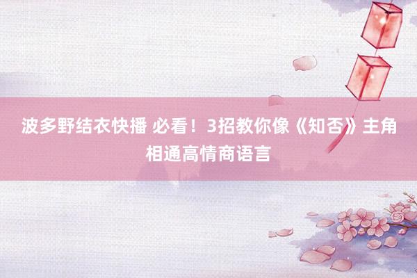 波多野结衣快播 必看！3招教你像《知否》主角相通高情商语言