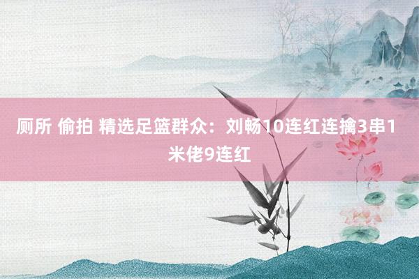 厕所 偷拍 精选足篮群众：刘畅10连红连擒3串1 米佬9连红