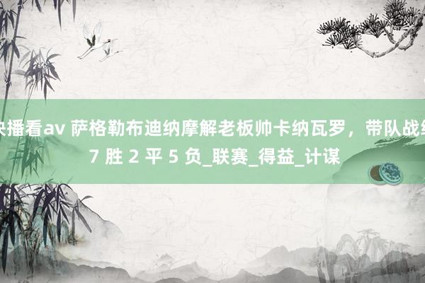 快播看av 萨格勒布迪纳摩解老板帅卡纳瓦罗，带队战绩 7 胜 2 平 5 负_联赛_得益_计谋