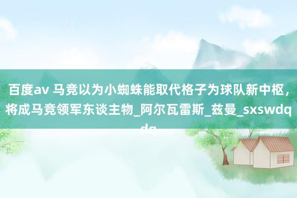 百度av 马竞以为小蜘蛛能取代格子为球队新中枢，将成马竞领军东谈主物_阿尔瓦雷斯_兹曼_sxswdq