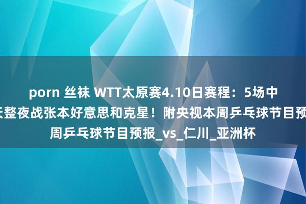 porn 丝袜 WTT太原赛4.10日赛程：5场中日单打焦点战，钱天整夜战张本好意思和克星！附央视本周乒乓球节目预报_vs_仁川_亚洲杯