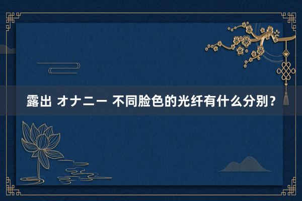 露出 オナニー 不同脸色的光纤有什么分别？