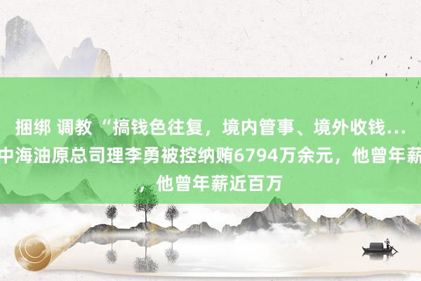 捆绑 调教 “搞钱色往复，境内管事、境外收钱……”，中海油原总司理李勇被控纳贿6794万余元，他曾年薪近百万