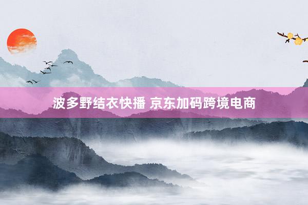 波多野结衣快播 京东加码跨境电商