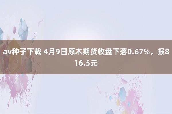 av种子下载 4月9日原木期货收盘下落0.67%，报816.5元