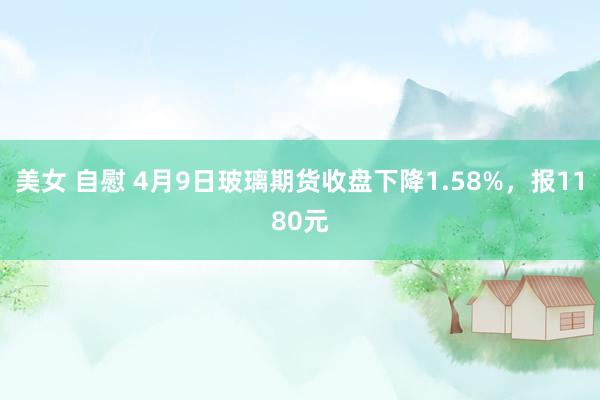 美女 自慰 4月9日玻璃期货收盘下降1.58%，报1180元