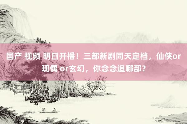 国产 视频 明日开播！三部新剧同天定档，仙侠or现偶 or玄幻，你念念追哪部？