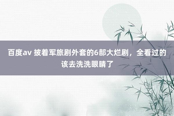 百度av 披着军旅剧外套的6部大烂剧，全看过的该去洗洗眼睛了