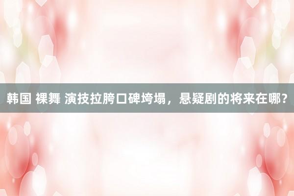 韩国 裸舞 演技拉胯口碑垮塌，悬疑剧的将来在哪？