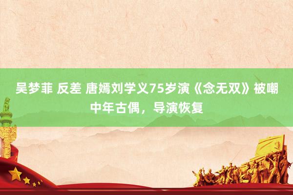 吴梦菲 反差 唐嫣刘学义75岁演《念无双》被嘲中年古偶，导演恢复