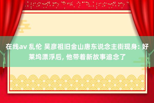 在线av 乱伦 吴彦祖旧金山唐东说念主街现身: 好莱坞漂浮后， 他带着新故事追念了