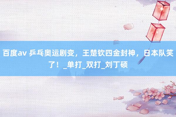 百度av 乒乓奥运剧变，王楚钦四金封神，日本队笑了！_单打_双打_刘丁硕