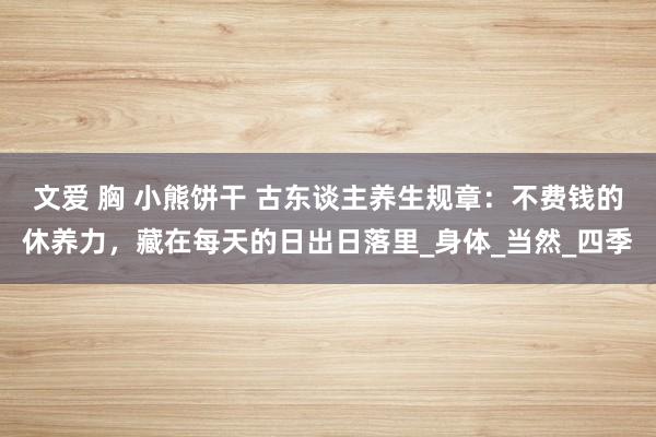 文爱 胸 小熊饼干 古东谈主养生规章：不费钱的休养力，藏在每天的日出日落里_身体_当然_四季