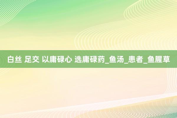 白丝 足交 以庸碌心 选庸碌药_鱼汤_患者_鱼腥草