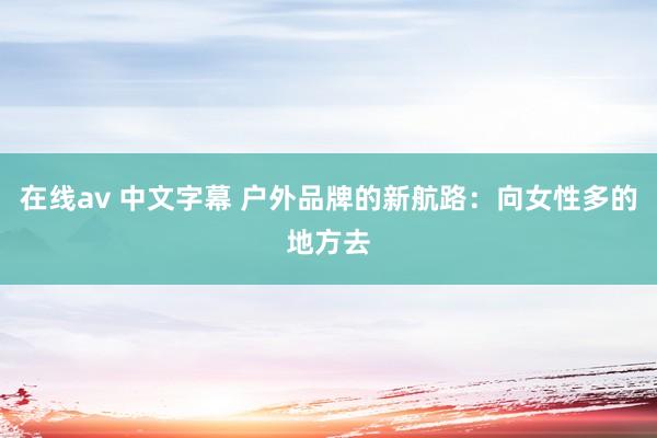 在线av 中文字幕 户外品牌的新航路：向女性多的地方去
