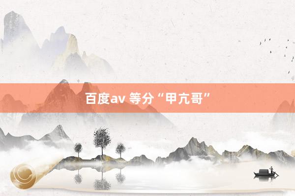 百度av 等分“甲亢哥”