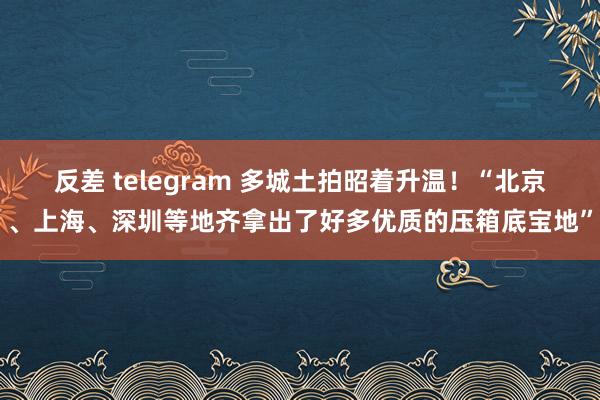 反差 telegram 多城土拍昭着升温！“北京、上海、深圳等地齐拿出了好多优质的压箱底宝地”
