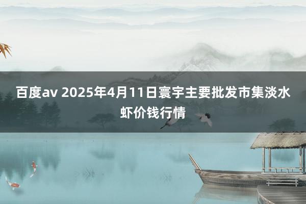 百度av 2025年4月11日寰宇主要批发市集淡水虾价钱行情