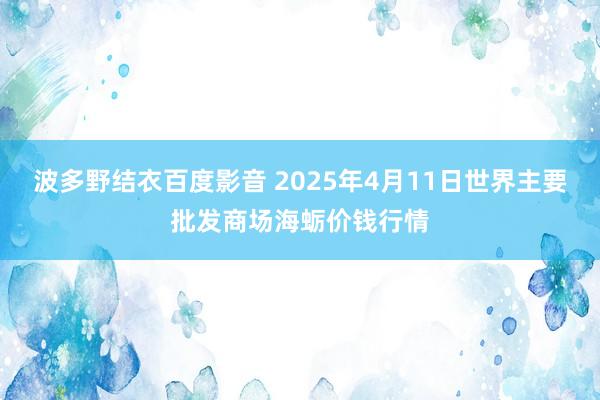 波多野结衣百度影音 2025年4月11日世界主要批发商场海蛎价钱行情