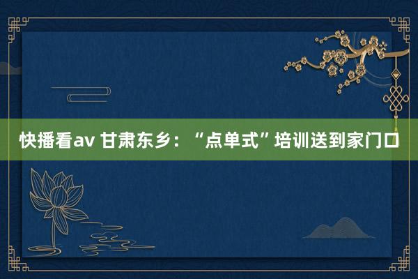 快播看av 甘肃东乡：“点单式”培训送到家门口