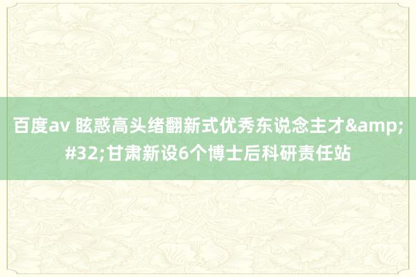 百度av 眩惑高头绪翻新式优秀东说念主才&#32;甘肃新设6个博士后科研责任站