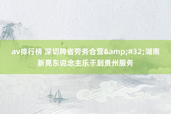 av排行榜 深切跨省劳务合营&#32;湖南新晃东说念主乐于到贵州服务
