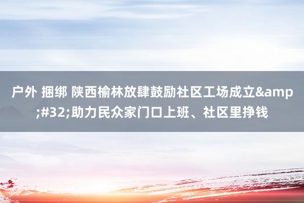 户外 捆绑 陕西榆林放肆鼓励社区工场成立&#32;助力民众家门口上班、社区里挣钱