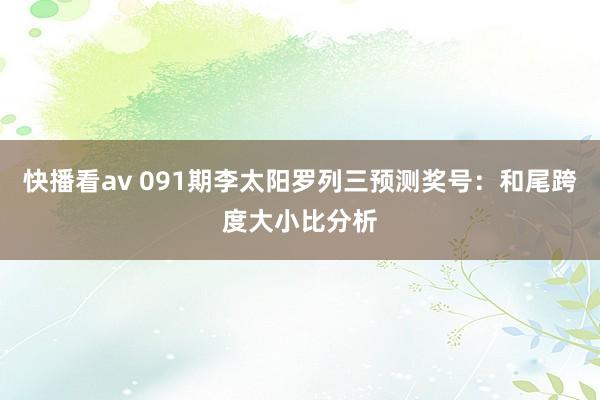 快播看av 091期李太阳罗列三预测奖号：和尾跨度大小比分析