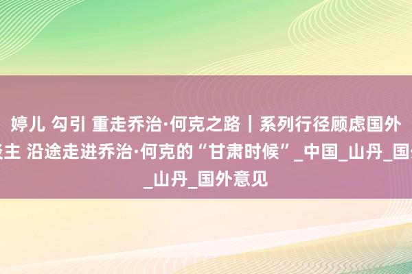 婷儿 勾引 重走乔治·何克之路｜系列行径顾虑国外友东谈主 沿途走进乔治·何克的“甘肃时候”_中国_山丹_国外意见