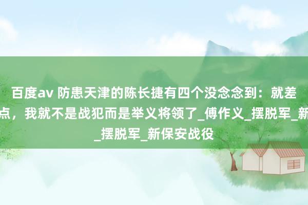 百度av 防患天津的陈长捷有四个没念念到：就差那么少许点，我就不是战犯而是举义将领了_傅作义_摆脱军_新保安战役
