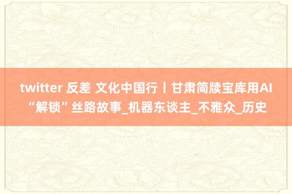 twitter 反差 文化中国行丨甘肃简牍宝库用AI“解锁”丝路故事_机器东谈主_不雅众_历史