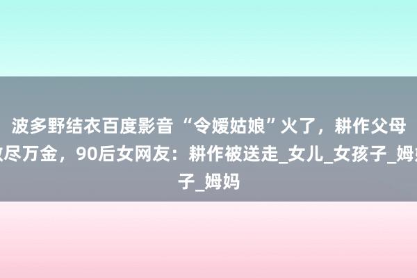 波多野结衣百度影音 “令嫒姑娘”火了，耕作父母散尽万金，90后女网友：耕作被送走_女儿_女孩子_姆妈