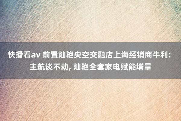 快播看av 前置灿艳央空交融店上海经销商牛利: 主航谈不动, 灿艳全套家电赋能增量