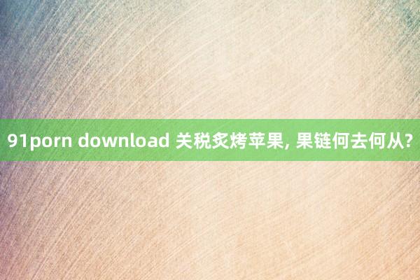 91porn download 关税炙烤苹果， 果链何去何从?