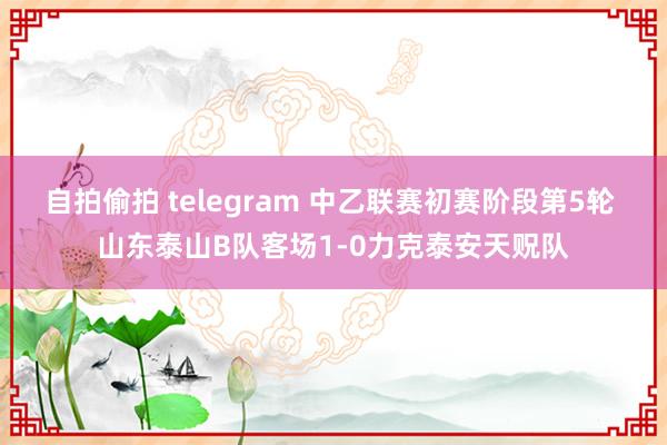 自拍偷拍 telegram 中乙联赛初赛阶段第5轮 山东泰山B队客场1-0力克泰安天贶队
