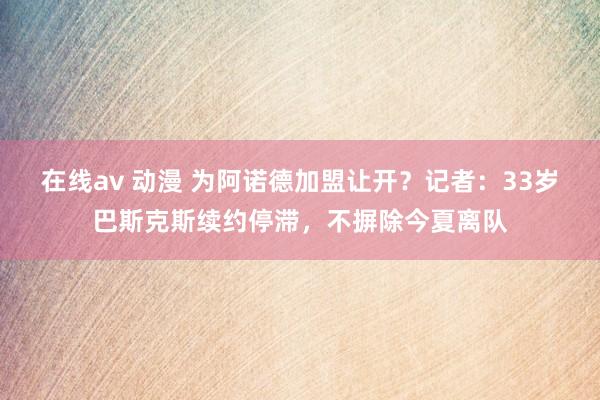 在线av 动漫 为阿诺德加盟让开？记者：33岁巴斯克斯续约停滞，不摒除今夏离队
