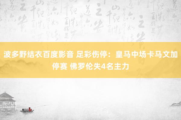 波多野结衣百度影音 足彩伤停：皇马中场卡马文加停赛 佛罗伦失4名主力