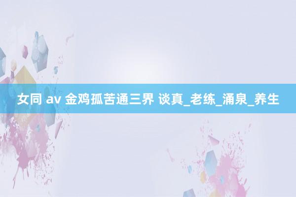 女同 av 金鸡孤苦通三界 谈真_老练_涌泉_养生