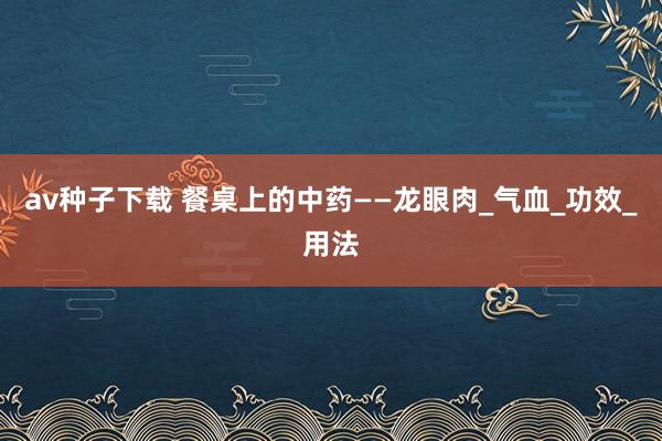 av种子下载 餐桌上的中药——龙眼肉_气血_功效_用法
