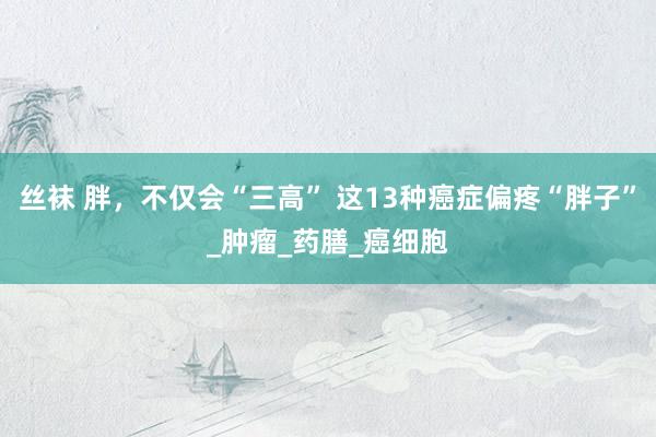 丝袜 胖，不仅会“三高” 这13种癌症偏疼“胖子”_肿瘤_药膳_癌细胞