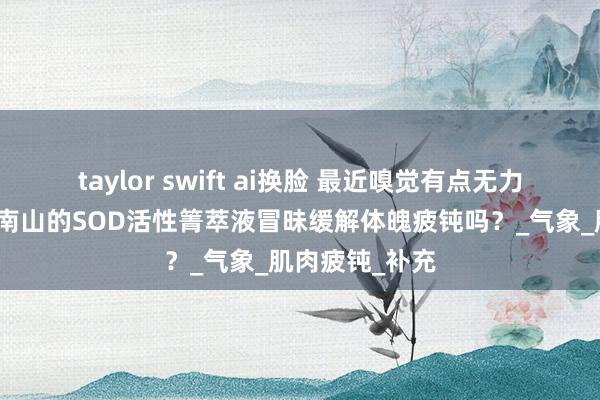 taylor swift ai换脸 最近嗅觉有点无力，讨教杭州御南山的SOD活性箐萃液冒昧缓解体魄疲钝吗？_气象_肌肉疲钝_补充