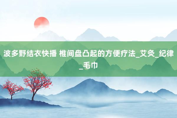 波多野结衣快播 椎间盘凸起的方便疗法_艾灸_纪律_毛巾