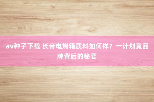 av种子下载 长帝电烤箱质料如何样？一计划竟品牌背后的秘要