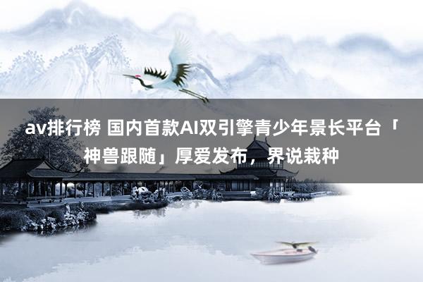 av排行榜 国内首款AI双引擎青少年景长平台「神兽跟随」厚爱发布，界说栽种
