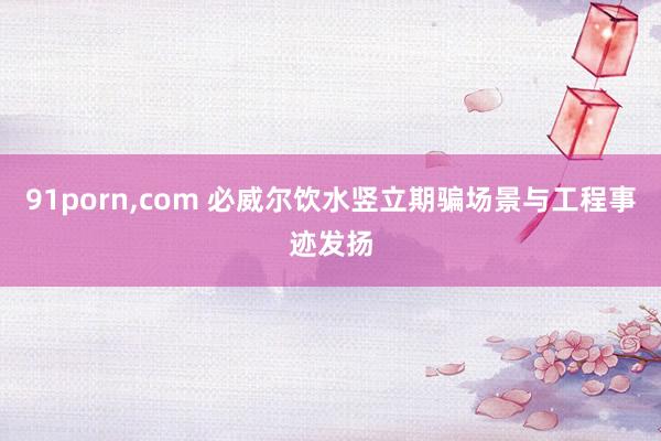 91porn，com 必威尔饮水竖立期骗场景与工程事迹发扬